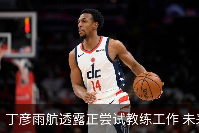 丁彦雨航透露正尝试教练工作 未来或投身青少年篮球事业
